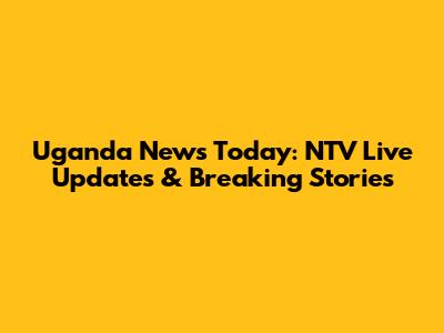 Uganda News Today: NTV Live Updates & Breaking Stories