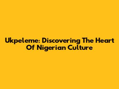 Ukpeleme: Discovering The Heart Of Nigerian Culture