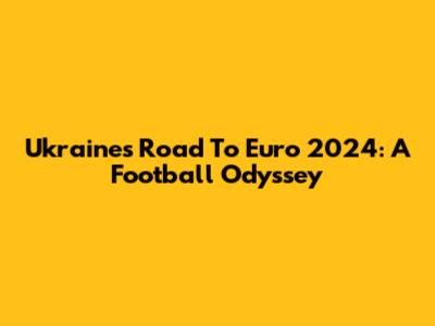 Ukraine's Road To Euro 2024: A Football Odyssey