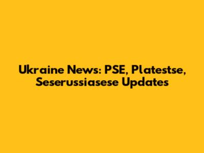 Ukraine News: PSE, Platestse, Seserussiasese Updates