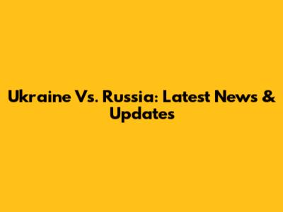 Ukraine Vs. Russia: Latest News & Updates