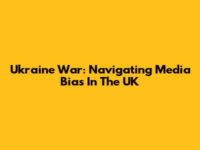 Ukraine War: Navigating Media Bias In The UK