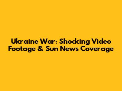 Ukraine War: Shocking Video Footage & Sun News Coverage