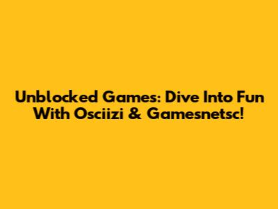 Unblocked Games: Dive Into Fun With Osciizi & Gamesnetsc!