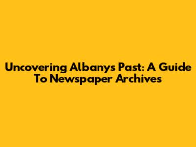 Uncovering Albany's Past: A Guide To Newspaper Archives