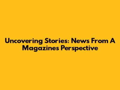 Uncovering Stories: News From A Magazine's Perspective