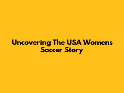 Uncovering The USA Women's Soccer Story