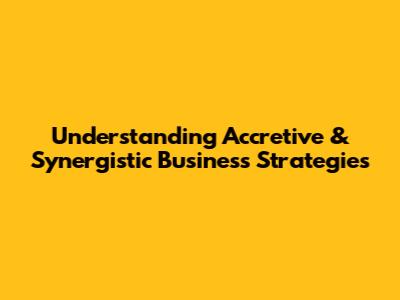 Understanding Accretive & Synergistic Business Strategies