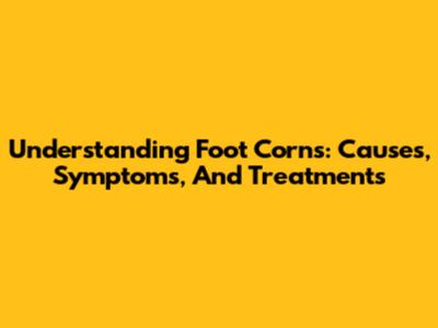 Understanding Foot Corns: Causes, Symptoms, And Treatments