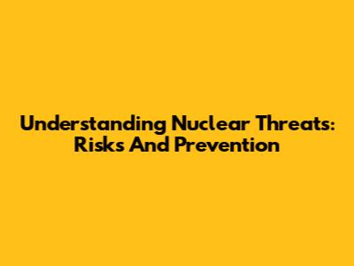 Understanding Nuclear Threats: Risks And Prevention