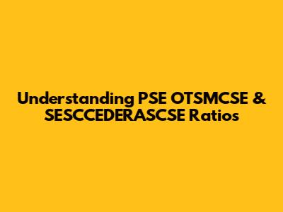 Understanding PSE OTSMCSE & SESCCEDERASCSE Ratios