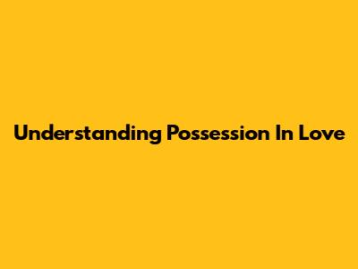 Understanding Possession In Love
