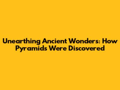 Unearthing Ancient Wonders: How Pyramids Were Discovered