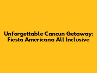 Unforgettable Cancun Getaway: Fiesta Americana All Inclusive