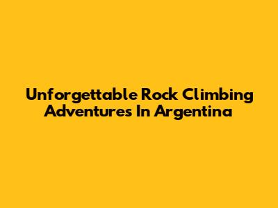 Unforgettable Rock Climbing Adventures In Argentina