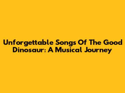 Unforgettable Songs Of 'The Good Dinosaur': A Musical Journey