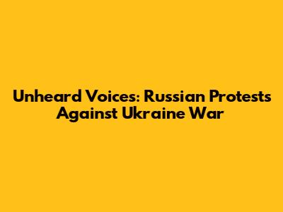Unheard Voices: Russian Protests Against Ukraine War