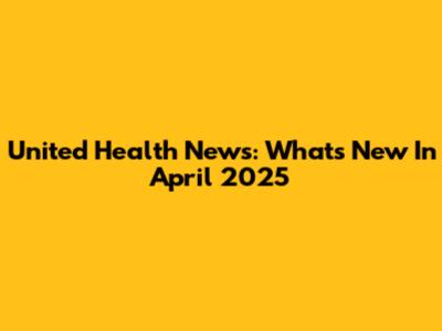 United Health News: What's New In April 2025
