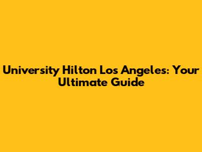 University Hilton Los Angeles: Your Ultimate Guide