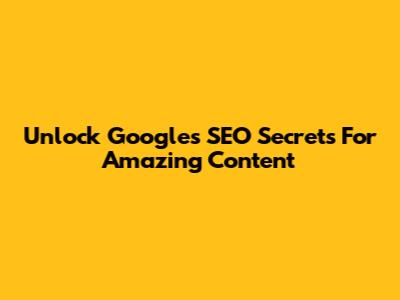 Unlock Google's SEO Secrets For Amazing Content
