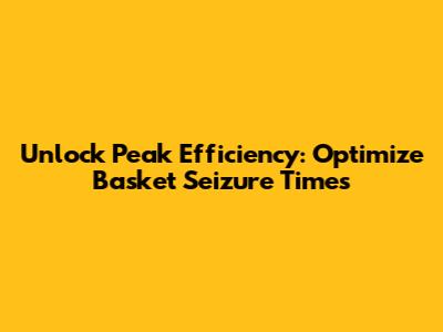 Unlock Peak Efficiency: Optimize Basket Seizure Times