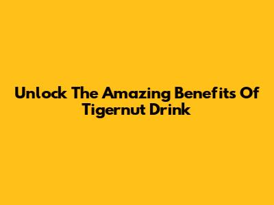 Unlock The Amazing Benefits Of Tigernut Drink