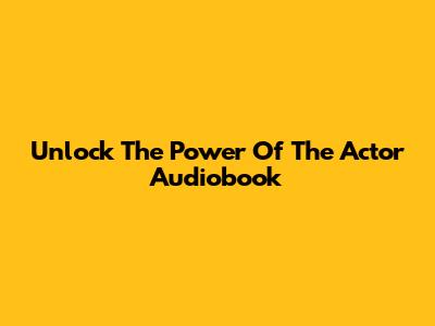 Unlock The Power Of The Actor Audiobook