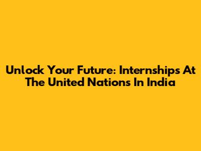 Unlock Your Future: Internships At The United Nations In India