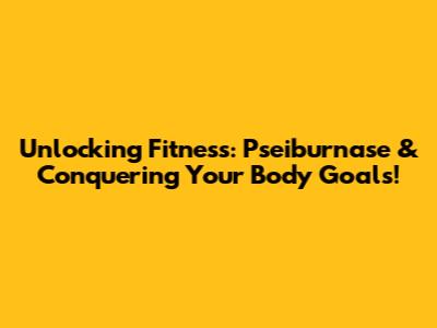 Unlocking Fitness: Pseiburnase & Conquering Your Body Goals!