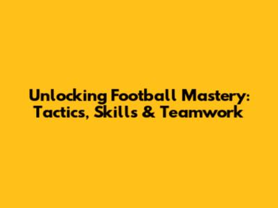 Unlocking Football Mastery: Tactics, Skills & Teamwork
