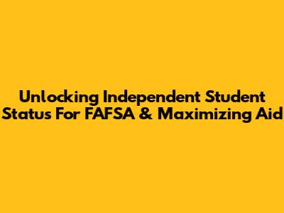 Unlocking Independent Student Status For FAFSA & Maximizing Aid