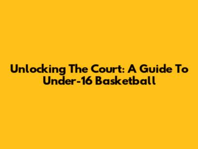 Unlocking The Court: A Guide To Under-16 Basketball