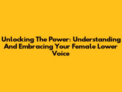 Unlocking The Power: Understanding And Embracing Your Female Lower Voice