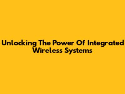 Unlocking The Power Of Integrated Wireless Systems