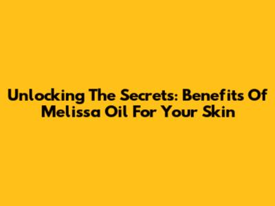 Unlocking The Secrets: Benefits Of Melissa Oil For Your Skin