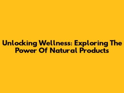 Unlocking Wellness: Exploring The Power Of Natural Products