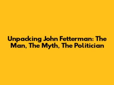 Unpacking John Fetterman: The Man, The Myth, The Politician