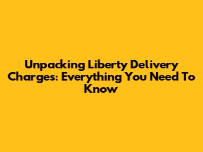 Unpacking Liberty Delivery Charges: Everything You Need To Know