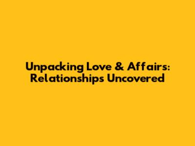 Unpacking Love & Affairs: Relationships Uncovered
