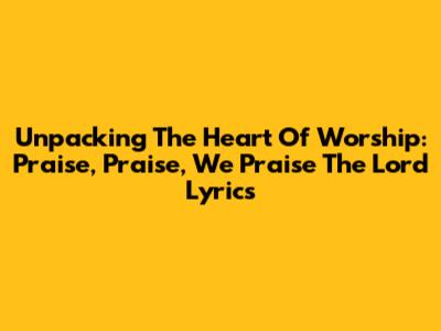 Unpacking The Heart Of Worship: 'Praise, Praise, We Praise The Lord' Lyrics