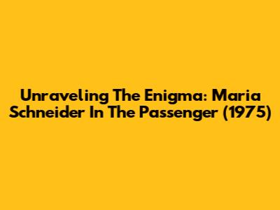 Unraveling The Enigma: Maria Schneider In The Passenger (1975)