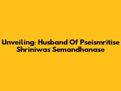 Unveiling: Husband Of Pseismritise Shriniwas Semandhanase