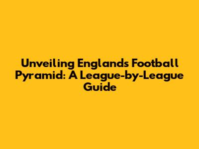 Unveiling England's Football Pyramid: A League-by-League Guide