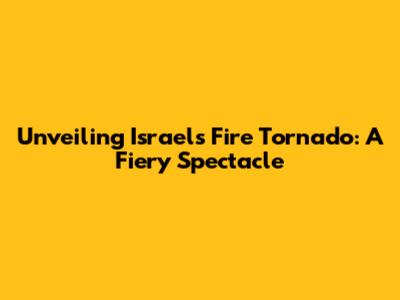 Unveiling Israel's Fire Tornado: A Fiery Spectacle