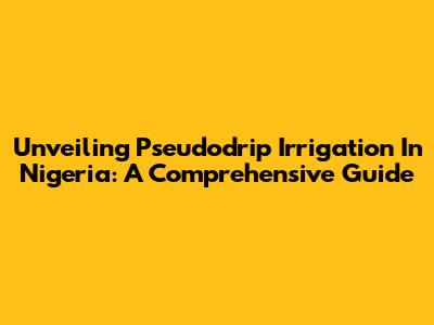 Unveiling Pseudodrip Irrigation In Nigeria: A Comprehensive Guide