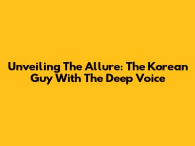 Unveiling The Allure: The Korean Guy With The Deep Voice