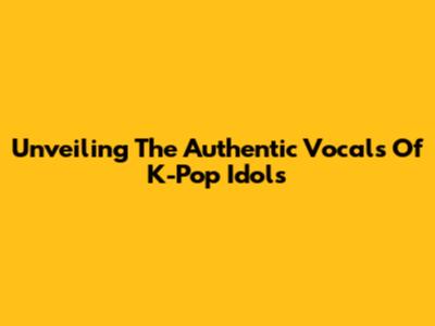 Unveiling The Authentic Vocals Of K-Pop Idols