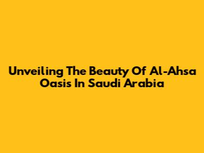 Unveiling The Beauty Of Al-Ahsa Oasis In Saudi Arabia