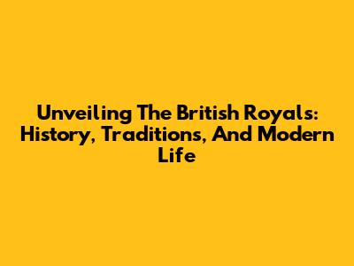 Unveiling The British Royals: History, Traditions, And Modern Life