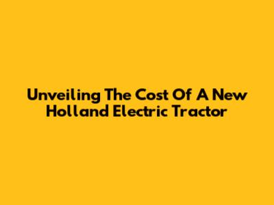 Unveiling The Cost Of A New Holland Electric Tractor